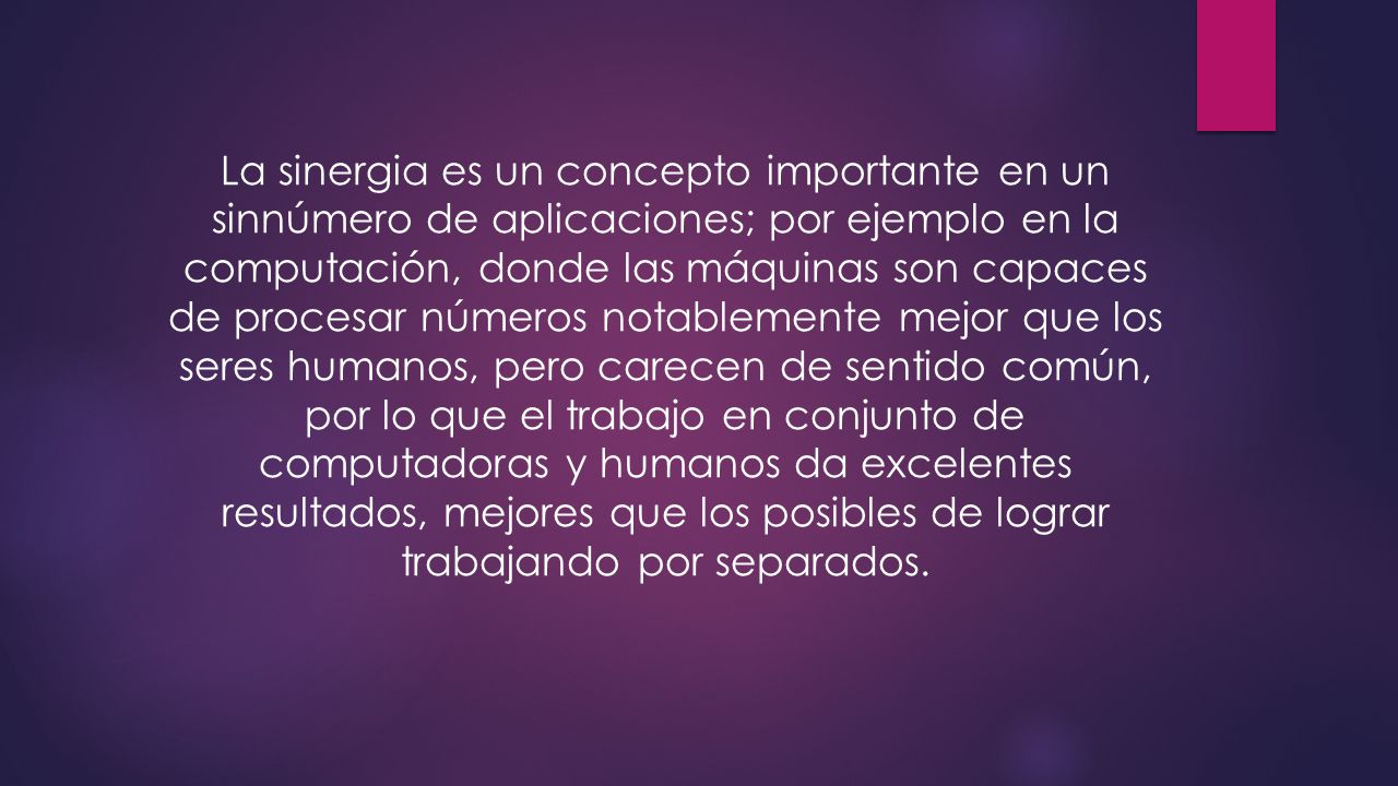 La sinergia es un concepto importante en un sinnúmero de aplicaciones; por ejemplo en la computación, donde las máquinas son capaces de procesar números notablemente mejor que los seres humanos, pero carecen de sentido común, por lo que el trabajo en conjunto de computadoras y humanos da excelentes resultados, mejores que los posibles de lograr trabajando por separados.