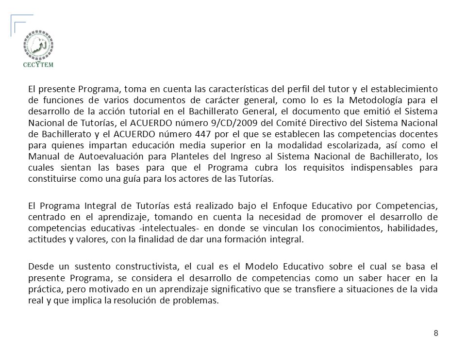 El presente Programa, toma en cuenta las características del perfil del tutor y el establecimiento de funciones de varios documentos de carácter general, como lo es la Metodología para el desarrollo de la acción tutorial en el Bachillerato General, el documento que emitió el Sistema Nacional de Tutorías, el ACUERDO número 9/CD/2009 del Comité Directivo del Sistema Nacional de Bachillerato y el ACUERDO número 447 por el que se establecen las competencias docentes para quienes impartan educación media superior en la modalidad escolarizada, así como el Manual de Autoevaluación para Planteles del Ingreso al Sistema Nacional de Bachillerato, los cuales sientan las bases para que el Programa cubra los requisitos indispensables para constituirse como una guía para los actores de las Tutorías.