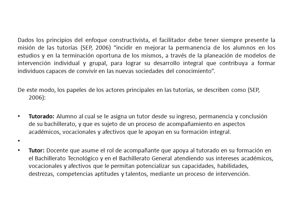 Dados los principios del enfoque constructivista, el facilitador debe tener siempre presente la misión de las tutorías (SEP, 2006) incidir en mejorar la permanencia de los alumnos en los estudios y en la terminación oportuna de los mismos, a través de la planeación de modelos de intervención individual y grupal, para lograr su desarrollo integral que contribuya a formar individuos capaces de convivir en las nuevas sociedades del conocimiento .