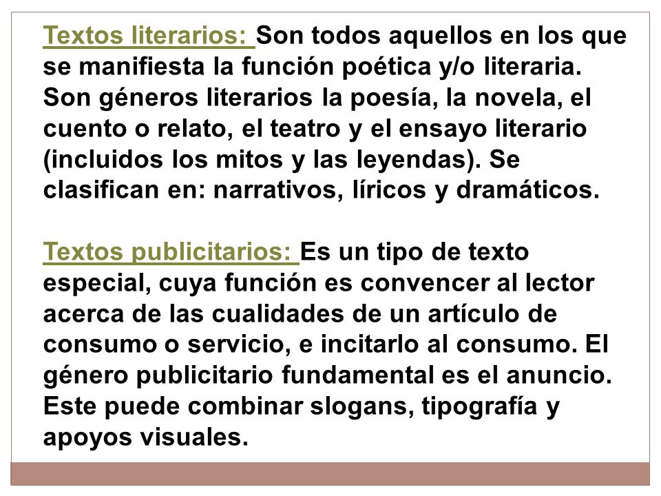 Textos literarios: Son todos aquellos en los que se manifiesta la función poética y/o literaria. Son géneros literarios la poesía, la novela, el cuento o relato, el teatro y el ensayo literario (incluidos los mitos y las leyendas). Se clasifican en: narrativos, líricos y dramáticos.