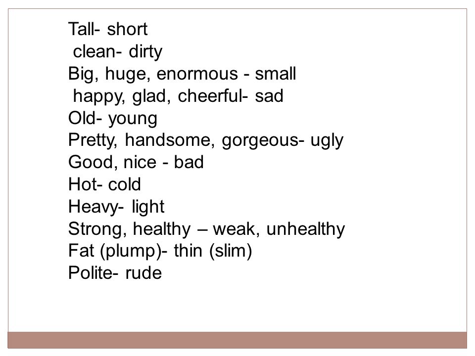 Tall- short clean- dirty. Big, huge, enormous - small. happy, glad, cheerful- sad. Old- young. Pretty, handsome, gorgeous- ugly.