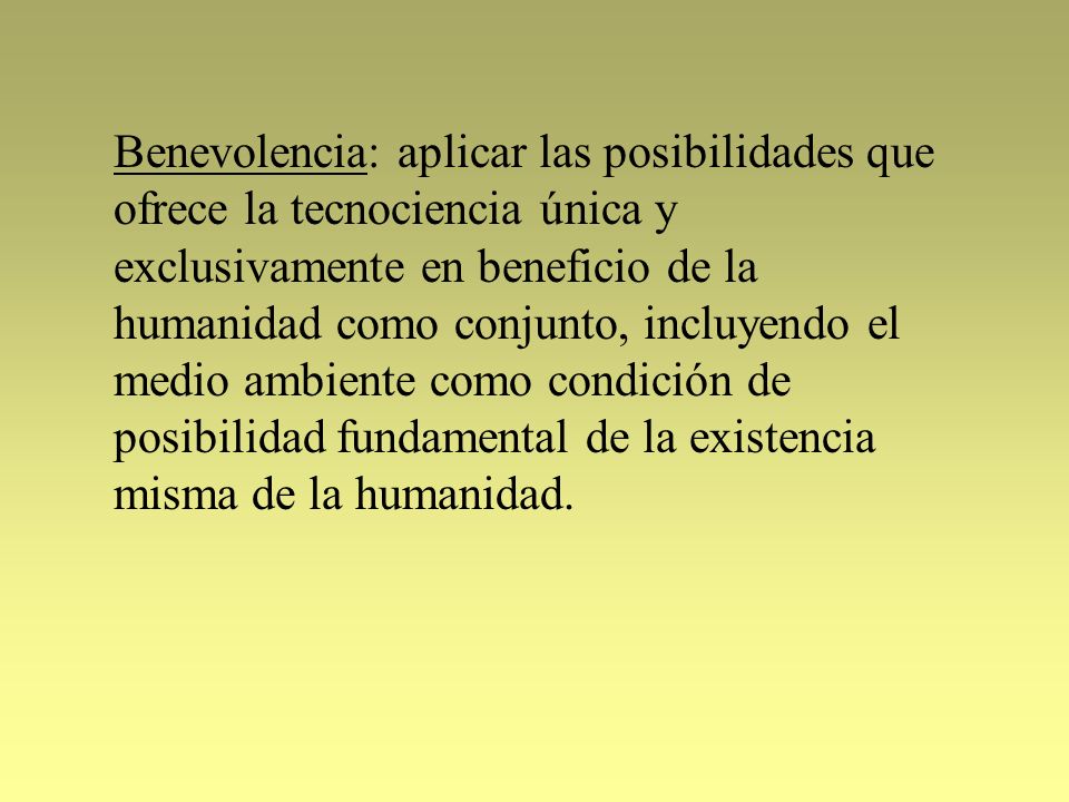 Benevolencia: aplicar las posibilidades que ofrece la tecnociencia única y exclusivamente en beneficio de la humanidad como conjunto, incluyendo el medio ambiente como condición de posibilidad fundamental de la existencia misma de la humanidad.