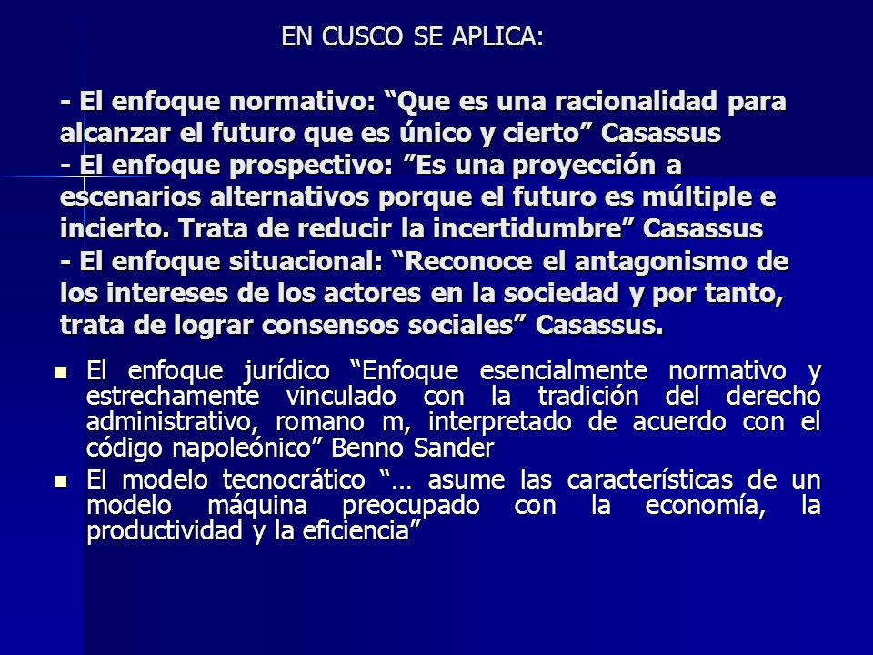 EN CUSCO SE APLICA: - El enfoque normativo: Que es una racionalidad para alcanzar el futuro que es único y cierto Casassus - El enfoque prospectivo: Es una proyección a escenarios alternativos porque el futuro es múltiple e incierto. Trata de reducir la incertidumbre Casassus - El enfoque situacional: Reconoce el antagonismo de los intereses de los actores en la sociedad y por tanto, trata de lograr consensos sociales Casassus.