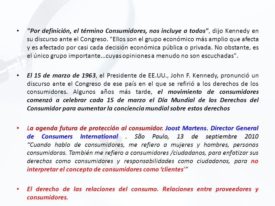 Por definición, el término Consumidores, nos incluye a todos , dijo Kennedy en su discurso ante el Congreso. Ellos son el grupo económico más amplio que afecta y es afectado por casi cada decisión económica pública o privada. No obstante, es el único grupo importante...cuyas opiniones a menudo no son escuchadas .