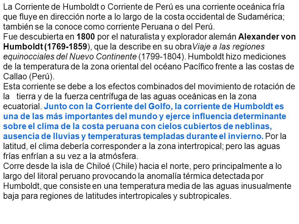 La Corriente de Humboldt o Corriente de Perú es una corriente oceánica fría que fluye en dirección norte a lo largo de la costa occidental de Sudamérica; también se la conoce como corriente Peruana o del Perú.