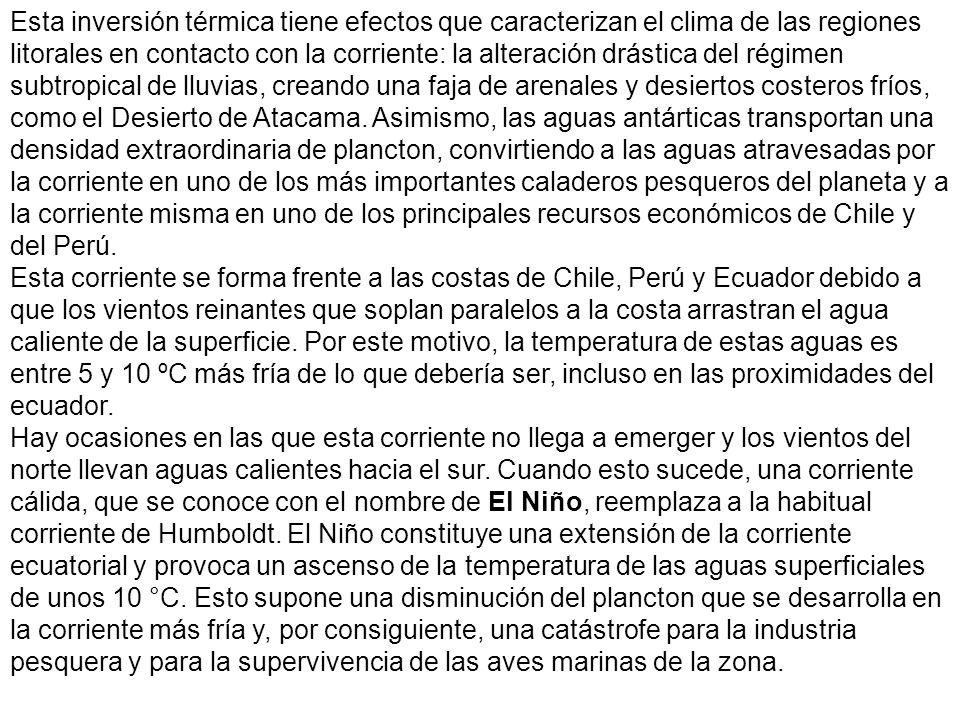 Esta inversión térmica tiene efectos que caracterizan el clima de las regiones litorales en contacto con la corriente: la alteración drástica del régimen subtropical de lluvias, creando una faja de arenales y desiertos costeros fríos, como el Desierto de Atacama. Asimismo, las aguas antárticas transportan una densidad extraordinaria de plancton, convirtiendo a las aguas atravesadas por la corriente en uno de los más importantes caladeros pesqueros del planeta y a la corriente misma en uno de los principales recursos económicos de Chile y del Perú.
