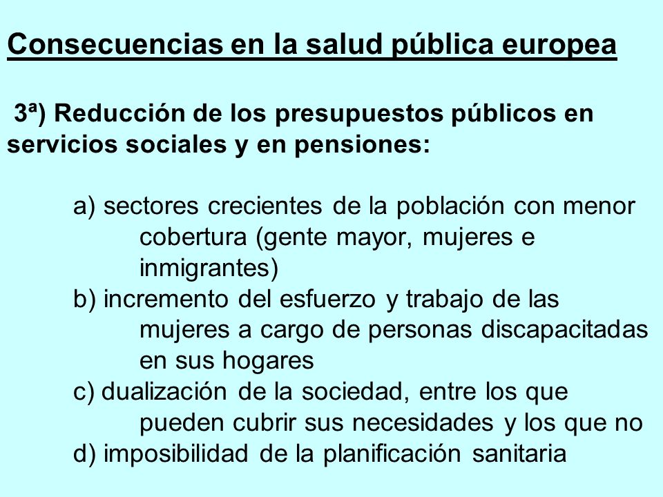 Consecuencias en la salud pública europea 3ª) Reducción de los presupuestos públicos en servicios sociales y en pensiones: a) sectores crecientes de la población con menor cobertura (gente mayor, mujeres e inmigrantes) b) incremento del esfuerzo y trabajo de las mujeres a cargo de personas discapacitadas en sus hogares c) dualización de la sociedad, entre los que pueden cubrir sus necesidades y los que no d) imposibilidad de la planificación sanitaria