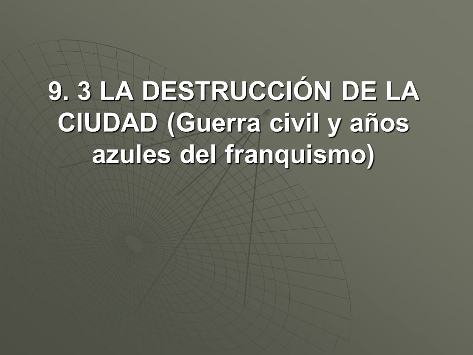 9. 3 LA DESTRUCCIÓN DE LA CIUDAD (Guerra civil y años azules del franquismo)