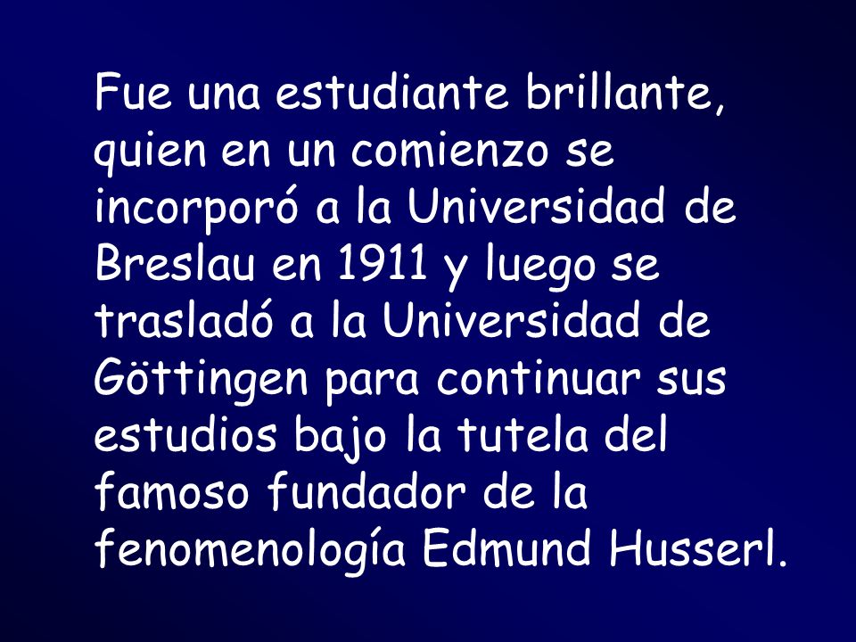 Fue una estudiante brillante, quien en un comienzo se incorporó a la Universidad de Breslau en 1911 y luego se trasladó a la Universidad de Göttingen para continuar sus estudios bajo la tutela del famoso fundador de la fenomenología Edmund Husserl.