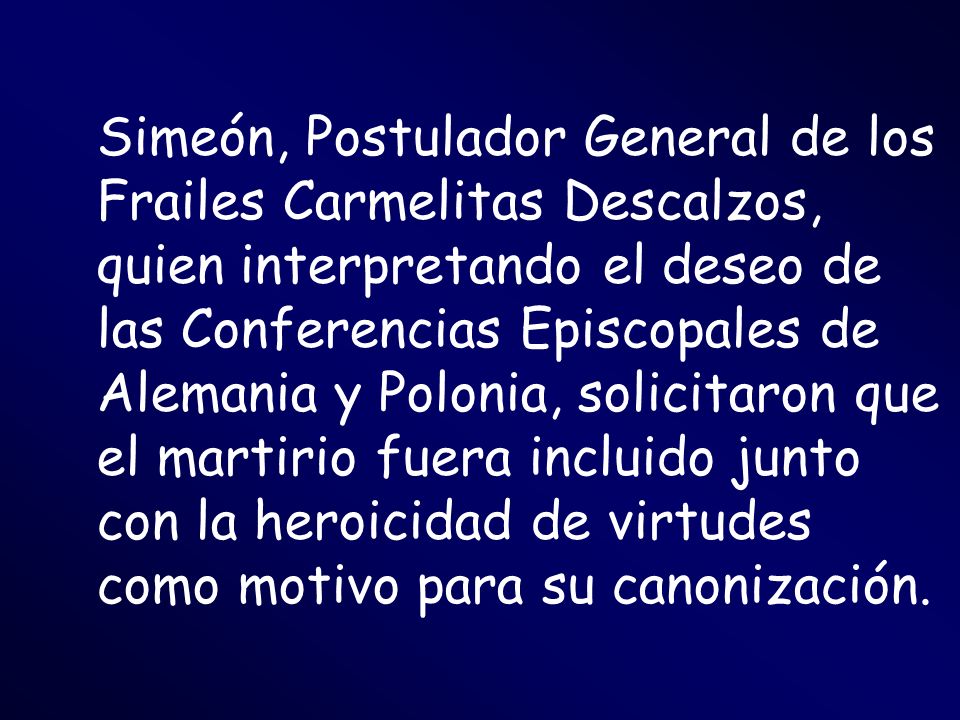 Simeón, Postulador General de los Frailes Carmelitas Descalzos, quien interpretando el deseo de las Conferencias Episcopales de Alemania y Polonia, solicitaron que el martirio fuera incluido junto con la heroicidad de virtudes como motivo para su canonización.
