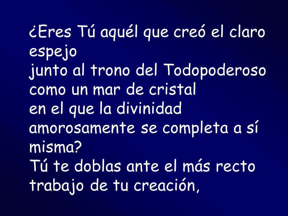 ¿Eres Tú aquél que creó el claro espejo junto al trono del Todopoderoso como un mar de cristal en el que la divinidad amorosamente se completa a sí misma.