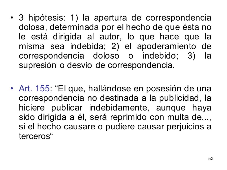 3 hipótesis: 1) la apertura de correspondencia dolosa, determinada por el hecho de que ésta no le está dirigida al autor, lo que hace que la misma sea indebida; 2) el apoderamiento de correspondencia doloso o indebido; 3) la supresión o desvío de correspondencia.