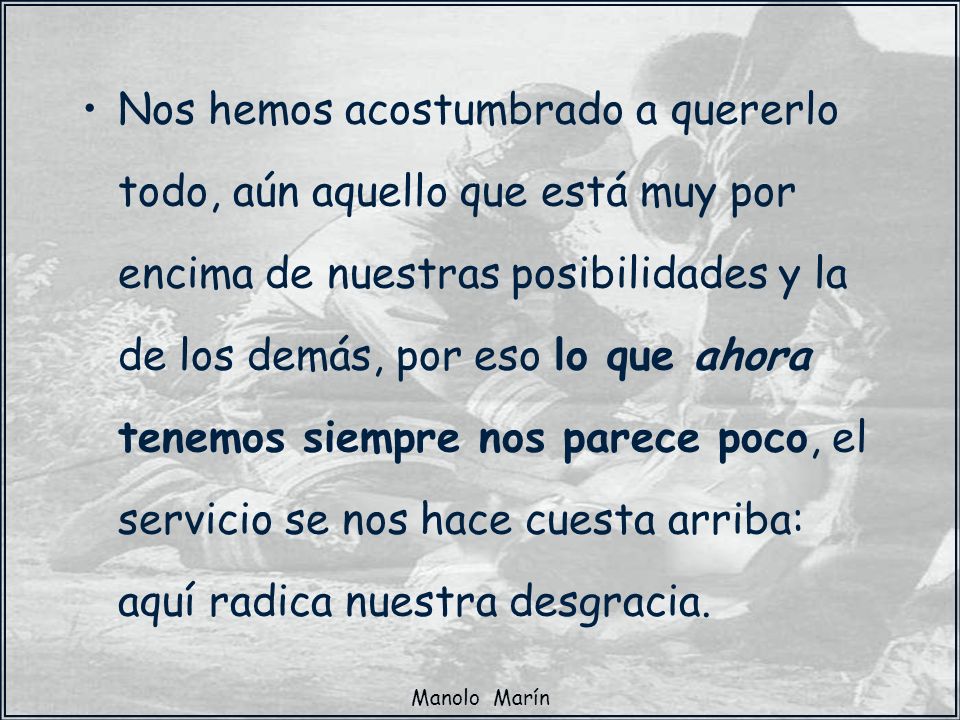 Nos hemos acostumbrado a quererlo todo, aún aquello que está muy por encima de nuestras posibilidades y la de los demás, por eso lo que ahora tenemos siempre nos parece poco, el servicio se nos hace cuesta arriba: aquí radica nuestra desgracia.