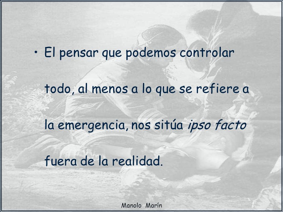 El pensar que podemos controlar todo, al menos a lo que se refiere a la emergencia, nos sitúa ipso facto fuera de la realidad.