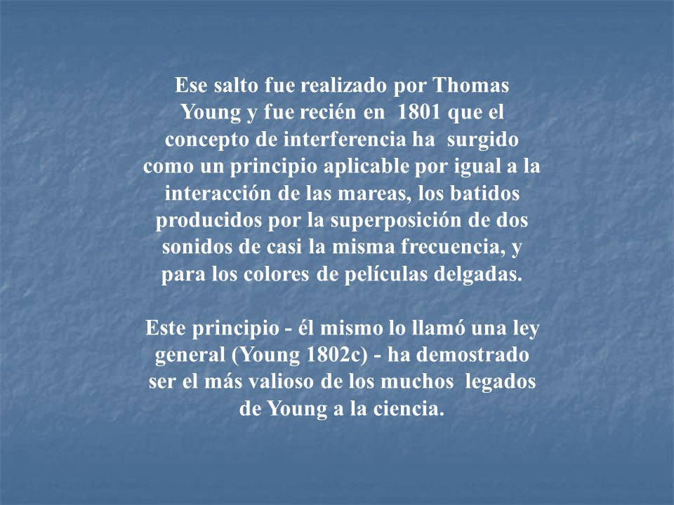 Ese salto fue realizado por Thomas Young y fue recién en 1801 que el concepto de interferencia ha surgido como un principio aplicable por igual a la interacción de las mareas, los batidos producidos por la superposición de dos sonidos de casi la misma frecuencia, y para los colores de películas delgadas.