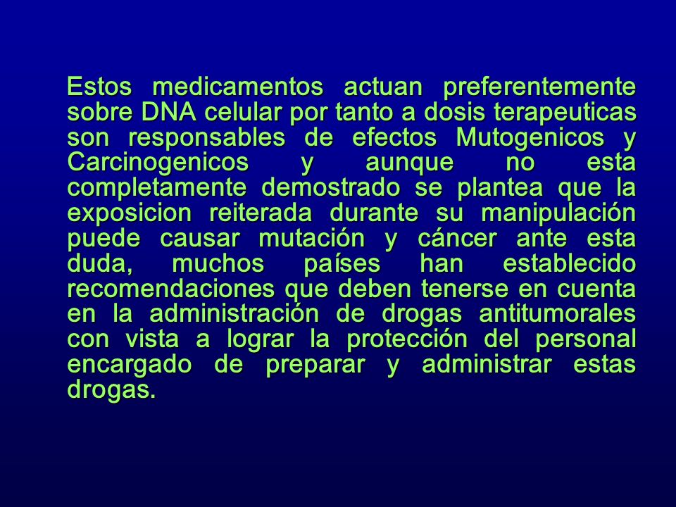 Estos medicamentos actuan preferentemente sobre DNA celular por tanto a dosis terapeuticas son responsables de efectos Mutogenicos y Carcinogenicos y aunque no esta completamente demostrado se plantea que la exposicion reiterada durante su manipulación puede causar mutación y cáncer ante esta duda, muchos países han establecido recomendaciones que deben tenerse en cuenta en la administración de drogas antitumorales con vista a lograr la protección del personal encargado de preparar y administrar estas drogas.