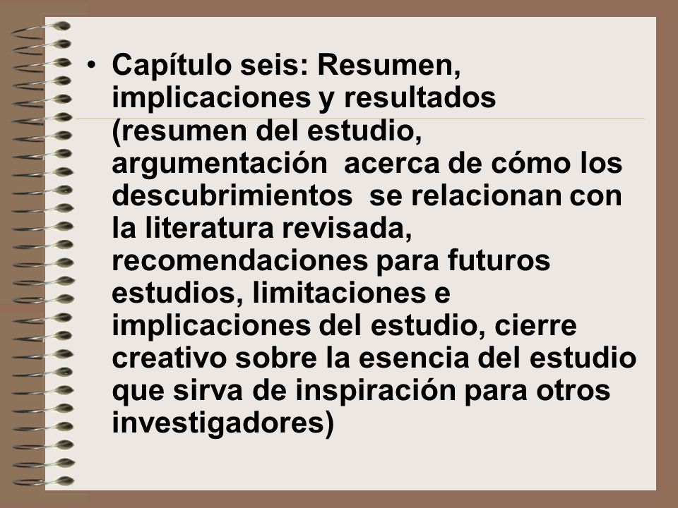 Capítulo seis: Resumen, implicaciones y resultados (resumen del estudio, argumentación acerca de cómo los descubrimientos se relacionan con la literatura revisada, recomendaciones para futuros estudios, limitaciones e implicaciones del estudio, cierre creativo sobre la esencia del estudio que sirva de inspiración para otros investigadores)