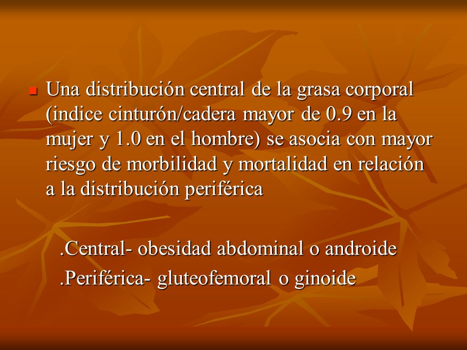 Una distribución central de la grasa corporal (indice cinturón/cadera mayor de 0.9 en la mujer y 1.0 en el hombre) se asocia con mayor riesgo de morbilidad y mortalidad en relación a la distribución periférica