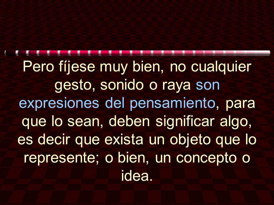 Pero fíjese muy bien, no cualquier gesto, sonido o raya son expresiones del pensamiento, para que lo sean, deben significar algo, es decir que exista un objeto que lo represente; o bien, un concepto o idea.