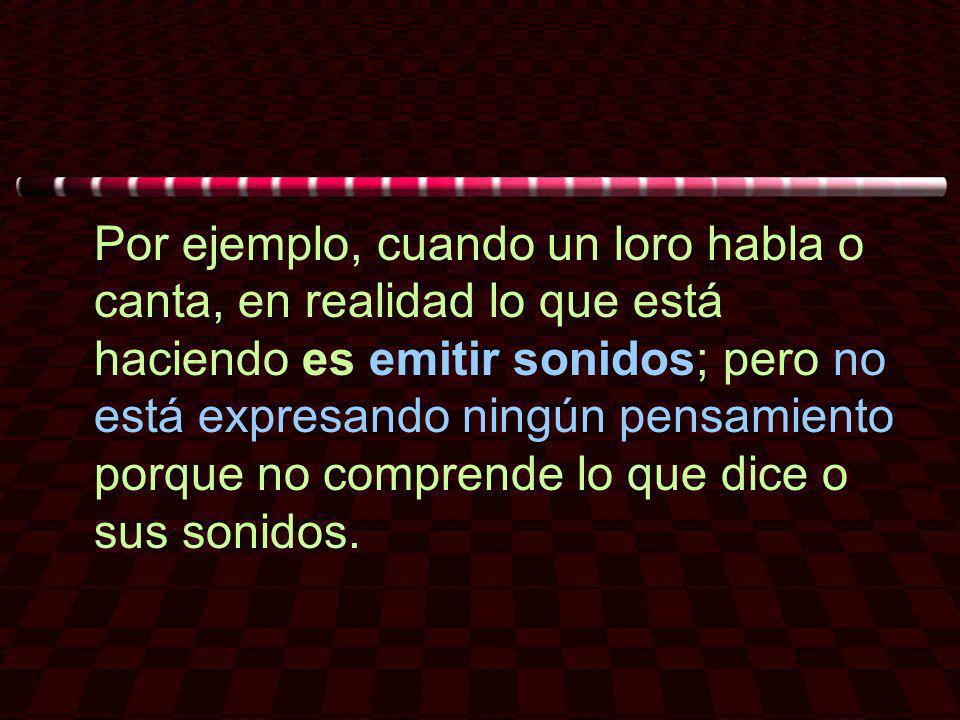 Por ejemplo, cuando un loro habla o canta, en realidad lo que está haciendo es emitir sonidos; pero no está expresando ningún pensamiento porque no comprende lo que dice o sus sonidos.