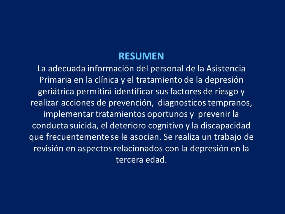 RESUMEN La adecuada información del personal de la Asistencia Primaria en la clínica y el tratamiento de la depresión geriátrica permitirá identificar sus factores de riesgo y realizar acciones de prevención, diagnosticos tempranos, implementar tratamientos oportunos y prevenir la conducta suicida, el deterioro cognitivo y la discapacidad que frecuentemente se le asocian.