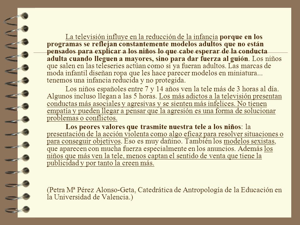 La televisión influye en la reducción de la infancia porque en los programas se reflejan constantemente modelos adultos que no están pensados para explicar a los niños lo que cabe esperar de la conducta adulta cuando lleguen a mayores, sino para dar fuerza al guión. Los niños que salen en las teleseries actúan como si ya fueran adultos. Las marcas de moda infantil diseñan ropa que les hace parecer modelos en miniatura... tenemos una infancia reducida y no protegida.