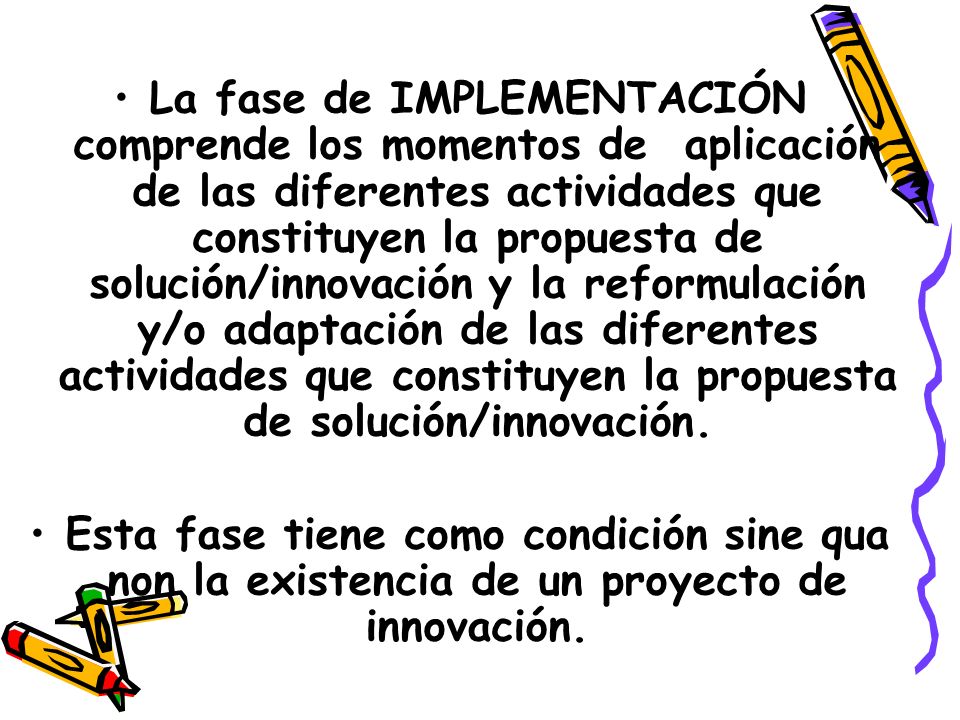 La fase de IMPLEMENTACIÓN comprende los momentos de aplicación de las diferentes actividades que constituyen la propuesta de solución/innovación y la reformulación y/o adaptación de las diferentes actividades que constituyen la propuesta de solución/innovación.
