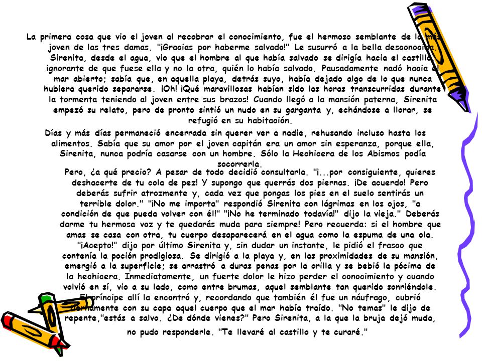 La primera cosa que vio el joven al recobrar el conocimiento, fue el hermoso semblante de la más joven de las tres damas. ¡Gracias por haberme salvado! Le susurró a la bella desconocida. Sirenita, desde el agua, vio que el hombre al que había salvado se dirigía hacia el castillo, ignorante de que fuese ella y no la otra, quién lo había salvado. Pausadamente nadó hacia el mar abierto; sabía que, en aquella playa, detrás suyo, había dejado algo de lo que nunca hubiera querido separarse. ¡Oh! ¡Qué maravillosas habían sido las horas transcurridas durante la tormenta teniendo al joven entre sus brazos! Cuando llegó a la mansión paterna, Sirenita empezó su relato, pero de pronto sintió un nudo en su garganta y, echándose a llorar, se refugió en su habitación.