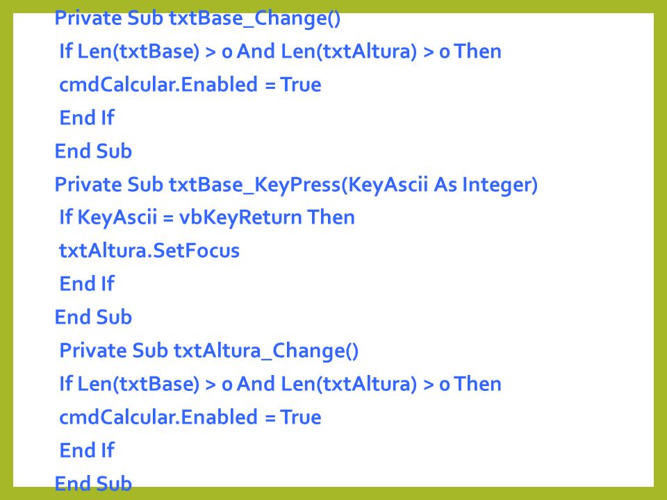 Private Sub txtBase_Change() If Len(txtBase) > 0 And Len(txtAltura) > 0 Then cmdCalcular.Enabled = True End If End Sub Private Sub txtBase_KeyPress(KeyAscii As Integer) If KeyAscii = vbKeyReturn Then txtAltura.SetFocus Private Sub txtAltura_Change()