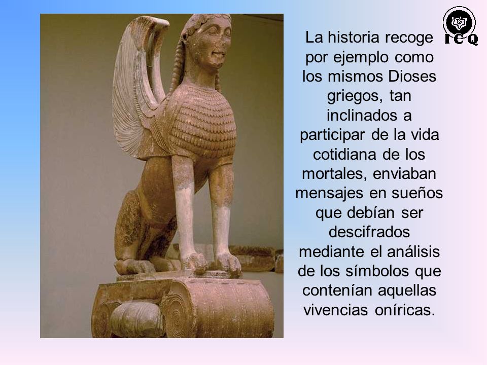 La historia recoge por ejemplo como los mismos Dioses griegos, tan inclinados a participar de la vida cotidiana de los mortales, enviaban mensajes en sueños que debían ser descifrados mediante el análisis de los símbolos que contenían aquellas vivencias oníricas.
