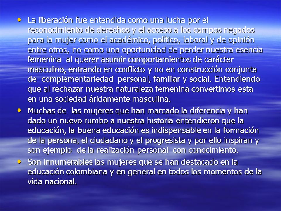 La liberación fue entendida como una lucha por el reconocimiento de derechos y el acceso a los campos negados para la mujer como el académico, político, laboral y de opinión entre otros, no como una oportunidad de perder nuestra esencia femenina al querer asumir comportamientos de carácter masculino, entrando en conflicto y no en construcción conjunta de complementariedad personal, familiar y social. Entendiendo que al rechazar nuestra naturaleza femenina convertimos esta en una sociedad áridamente masculina.