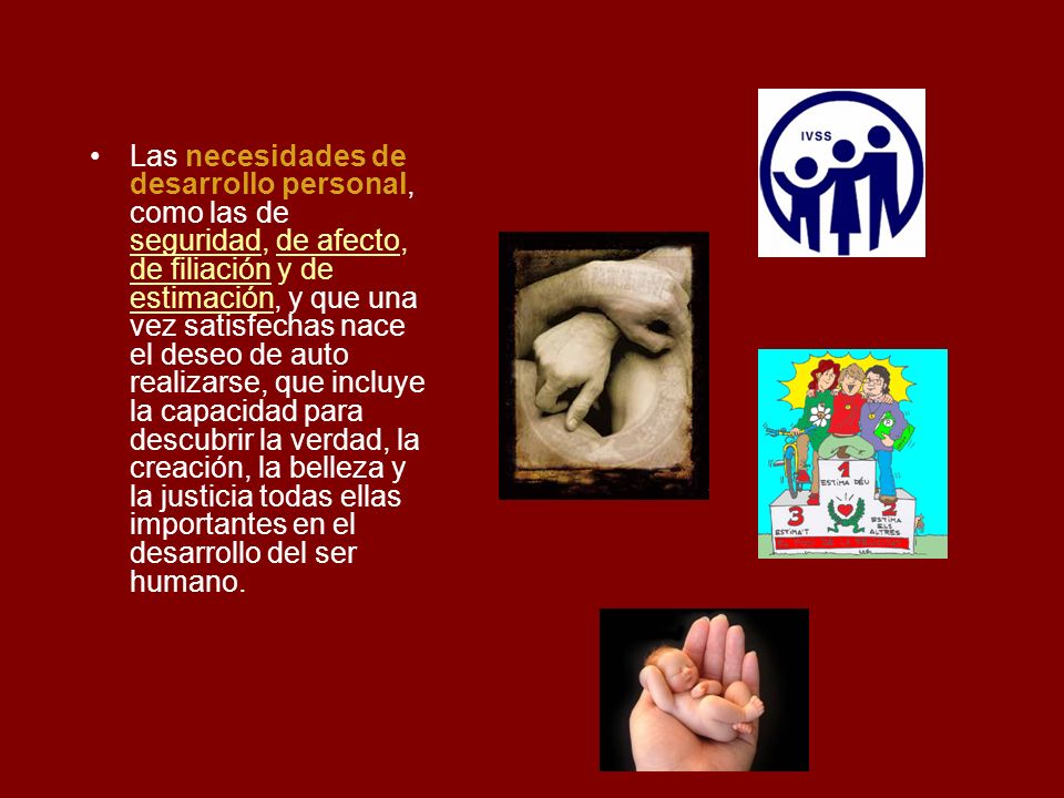 Las necesidades de desarrollo personal, como las de seguridad, de afecto, de filiación y de estimación, y que una vez satisfechas nace el deseo de auto realizarse, que incluye la capacidad para descubrir la verdad, la creación, la belleza y la justicia todas ellas importantes en el desarrollo del ser humano.