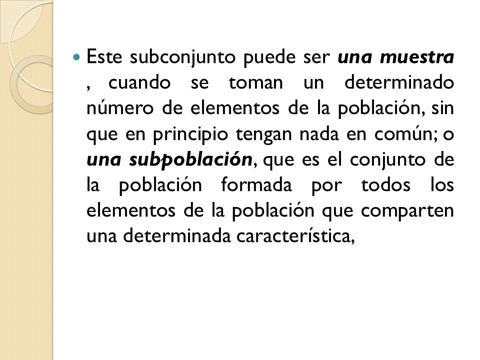 Este subconjunto puede ser una muestra , cuando se toman un determinado número de elementos de la población, sin que en principio tengan nada en común; o una subpoblación, que es el conjunto de la población formada por todos los elementos de la población que comparten una determinada característica,