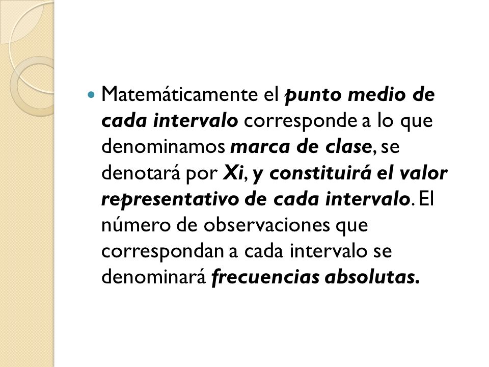 Matemáticamente el punto medio de cada intervalo corresponde a lo que denominamos marca de clase, se denotará por Xi, y constituirá el valor representativo de cada intervalo.