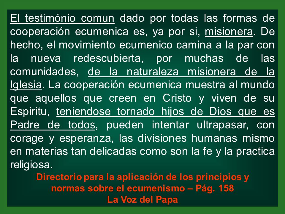 El testimónio comun dado por todas las formas de cooperación ecumenica es, ya por si, misionera. De hecho, el movimiento ecumenico camina a la par con la nueva redescubierta, por muchas de las comunidades, de la naturaleza misionera de la Iglesia. La cooperación ecumenica muestra al mundo que aquellos que creen en Cristo y viven de su Espiritu, teniendose tornado hijos de Dios que es Padre de todos, pueden intentar ultrapasar, con corage y esperanza, las divisiones humanas mismo en materias tan delicadas como son la fe y la practica religiosa.