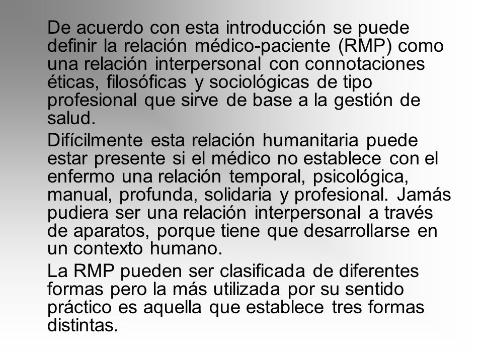 De acuerdo con esta introducción se puede definir la relación médico-paciente (RMP) como una relación interpersonal con connotaciones éticas, filosóficas y sociológicas de tipo profesional que sirve de base a la gestión de salud.