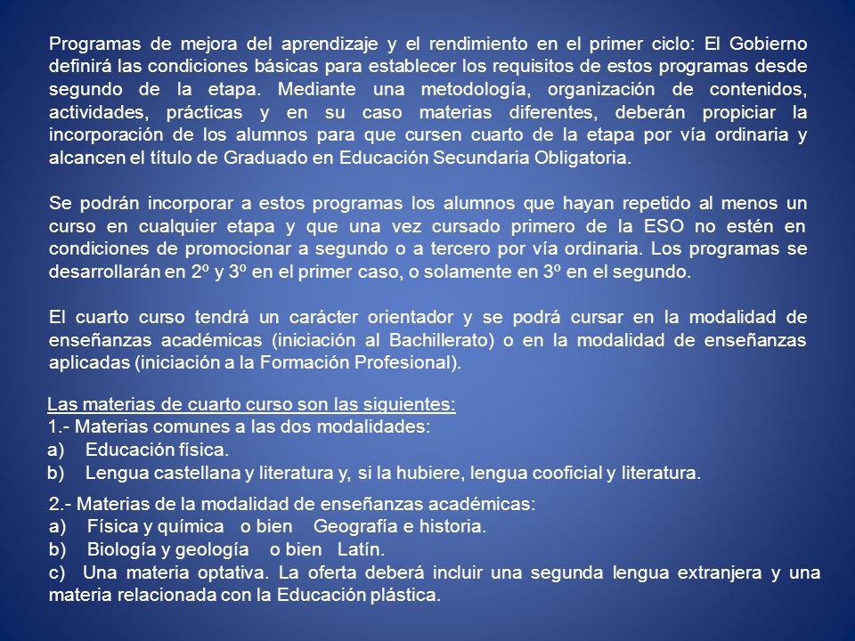 Programas de mejora del aprendizaje y el rendimiento en el primer ciclo: El Gobierno definirá las condiciones básicas para establecer los requisitos de estos programas desde segundo de la etapa. Mediante una metodología, organización de contenidos, actividades, prácticas y en su caso materias diferentes, deberán propiciar la incorporación de los alumnos para que cursen cuarto de la etapa por vía ordinaria y alcancen el título de Graduado en Educación Secundaria Obligatoria.