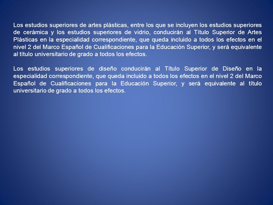 Los estudios superiores de artes plásticas, entre los que se incluyen los estudios superiores de cerámica y los estudios superiores de vidrio, conducirán al Título Superior de Artes Plásticas en la especialidad correspondiente, que queda incluido a todos los efectos en el nivel 2 del Marco Español de Cualificaciones para la Educación Superior, y será equivalente al título universitario de grado a todos los efectos.