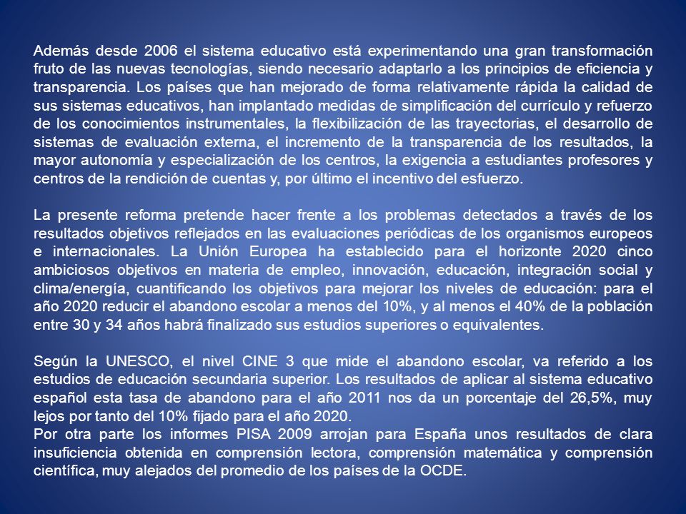 Además desde 2006 el sistema educativo está experimentando una gran transformación fruto de las nuevas tecnologías, siendo necesario adaptarlo a los principios de eficiencia y transparencia. Los países que han mejorado de forma relativamente rápida la calidad de sus sistemas educativos, han implantado medidas de simplificación del currículo y refuerzo de los conocimientos instrumentales, la flexibilización de las trayectorias, el desarrollo de sistemas de evaluación externa, el incremento de la transparencia de los resultados, la mayor autonomía y especialización de los centros, la exigencia a estudiantes profesores y centros de la rendición de cuentas y, por último el incentivo del esfuerzo.
