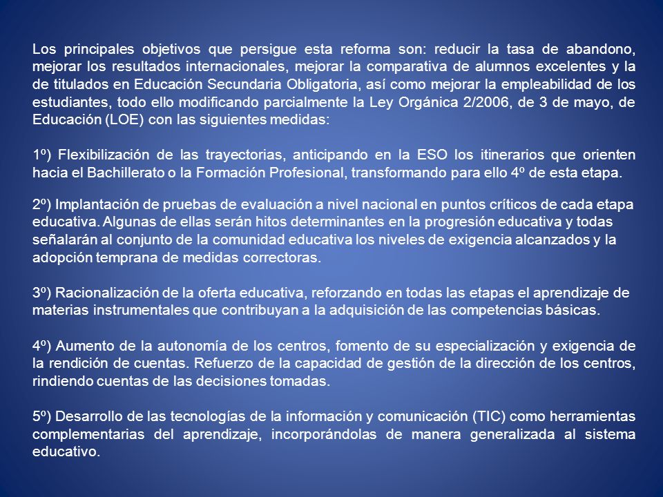 Los principales objetivos que persigue esta reforma son: reducir la tasa de abandono, mejorar los resultados internacionales, mejorar la comparativa de alumnos excelentes y la de titulados en Educación Secundaria Obligatoria, así como mejorar la empleabilidad de los estudiantes, todo ello modificando parcialmente la Ley Orgánica 2/2006, de 3 de mayo, de Educación (LOE) con las siguientes medidas: