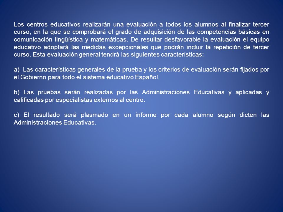 Los centros educativos realizarán una evaluación a todos los alumnos al finalizar tercer curso, en la que se comprobará el grado de adquisición de las competencias básicas en comunicación lingüística y matemáticas. De resultar desfavorable la evaluación el equipo educativo adoptará las medidas excepcionales que podrán incluir la repetición de tercer curso. Esta evaluación general tendrá las siguientes características: