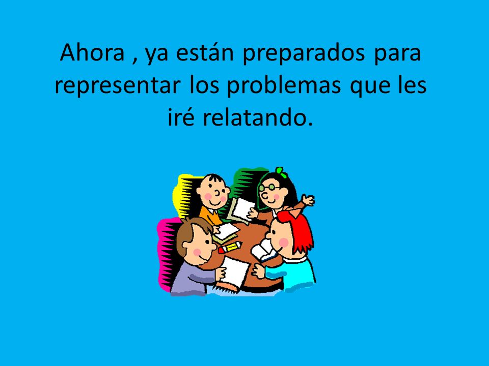 Ahora , ya están preparados para representar los problemas que les iré relatando.