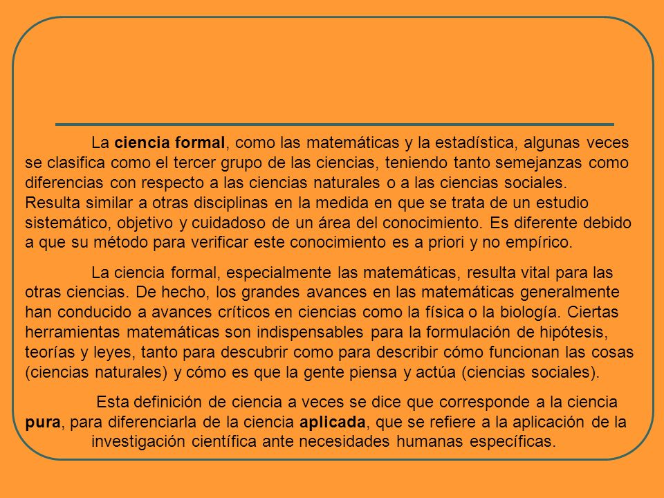 La ciencia formal, como las matemáticas y la estadística, algunas veces se clasifica como el tercer grupo de las ciencias, teniendo tanto semejanzas como diferencias con respecto a las ciencias naturales o a las ciencias sociales. Resulta similar a otras disciplinas en la medida en que se trata de un estudio sistemático, objetivo y cuidadoso de un área del conocimiento. Es diferente debido a que su método para verificar este conocimiento es a priori y no empírico.
