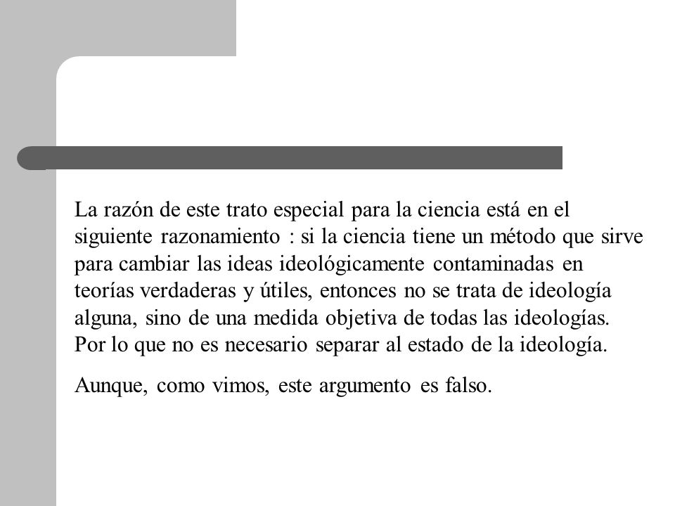 La razón de este trato especial para la ciencia está en el siguiente razonamiento : si la ciencia tiene un método que sirve para cambiar las ideas ideológicamente contaminadas en teorías verdaderas y útiles, entonces no se trata de ideología alguna, sino de una medida objetiva de todas las ideologías. Por lo que no es necesario separar al estado de la ideología.
