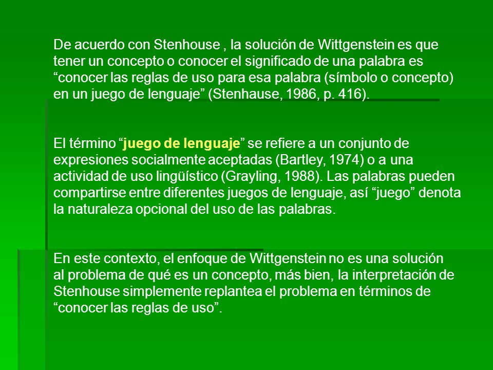 De acuerdo con Stenhouse , la solución de Wittgenstein es que tener un concepto o conocer el significado de una palabra es conocer las reglas de uso para esa palabra (símbolo o concepto) en un juego de lenguaje (Stenhause, 1986, p. 416).
