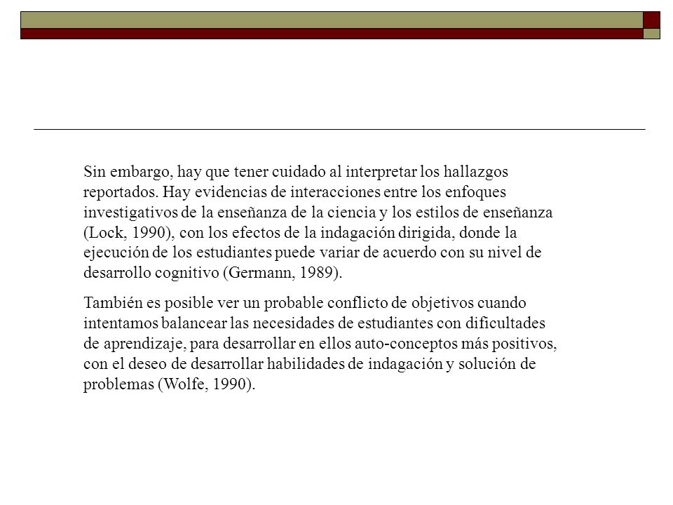 Sin embargo, hay que tener cuidado al interpretar los hallazgos reportados. Hay evidencias de interacciones entre los enfoques investigativos de la enseñanza de la ciencia y los estilos de enseñanza (Lock, 1990), con los efectos de la indagación dirigida, donde la ejecución de los estudiantes puede variar de acuerdo con su nivel de desarrollo cognitivo (Germann, 1989).