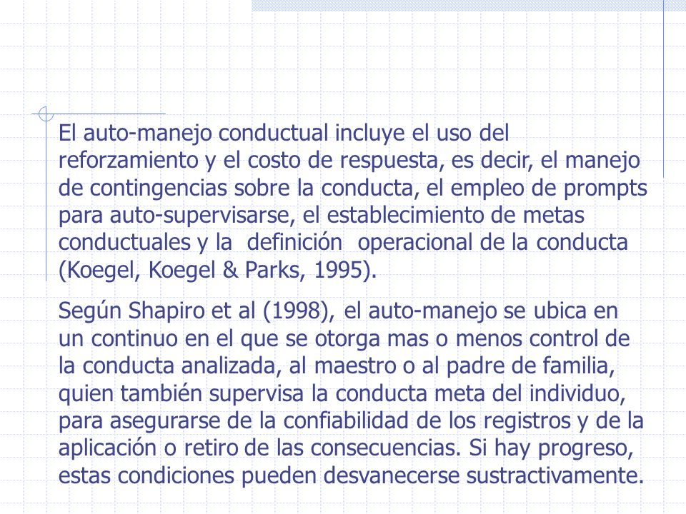El auto-manejo conductual incluye el uso del reforzamiento y el costo de respuesta, es decir, el manejo de contingencias sobre la conducta, el empleo de prompts para auto-supervisarse, el establecimiento de metas conductuales y la definición operacional de la conducta (Koegel, Koegel & Parks, 1995).