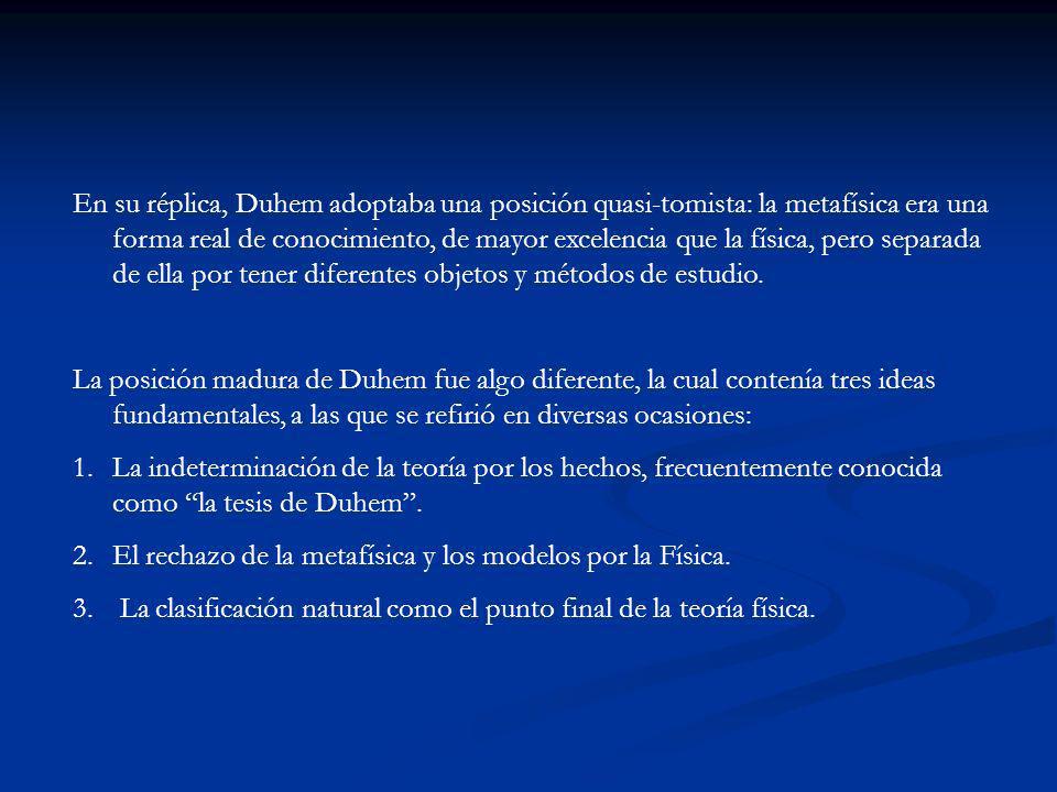 En su réplica, Duhem adoptaba una posición quasi-tomista: la metafísica era una forma real de conocimiento, de mayor excelencia que la física, pero separada de ella por tener diferentes objetos y métodos de estudio.
