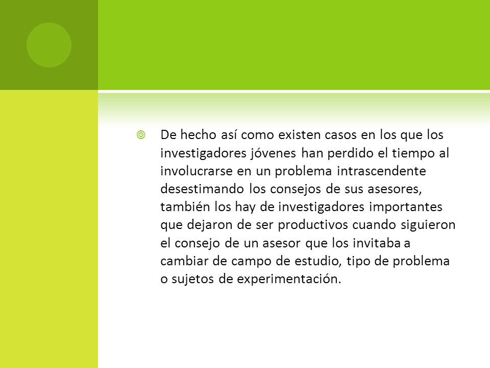 De hecho así como existen casos en los que los investigadores jóvenes han perdido el tiempo al involucrarse en un problema intrascendente desestimando los consejos de sus asesores, también los hay de investigadores importantes que dejaron de ser productivos cuando siguieron el consejo de un asesor que los invitaba a cambiar de campo de estudio, tipo de problema o sujetos de experimentación.