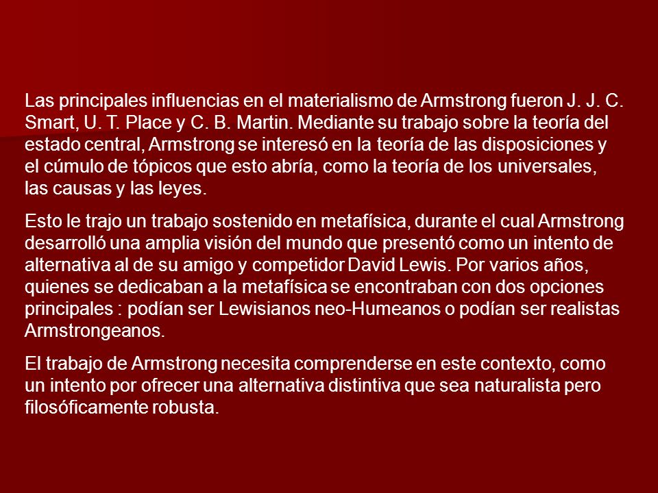 Las principales influencias en el materialismo de Armstrong fueron J. J. C. Smart, U. T. Place y C. B. Martin. Mediante su trabajo sobre la teoría del estado central, Armstrong se interesó en la teoría de las disposiciones y el cúmulo de tópicos que esto abría, como la teoría de los universales, las causas y las leyes.